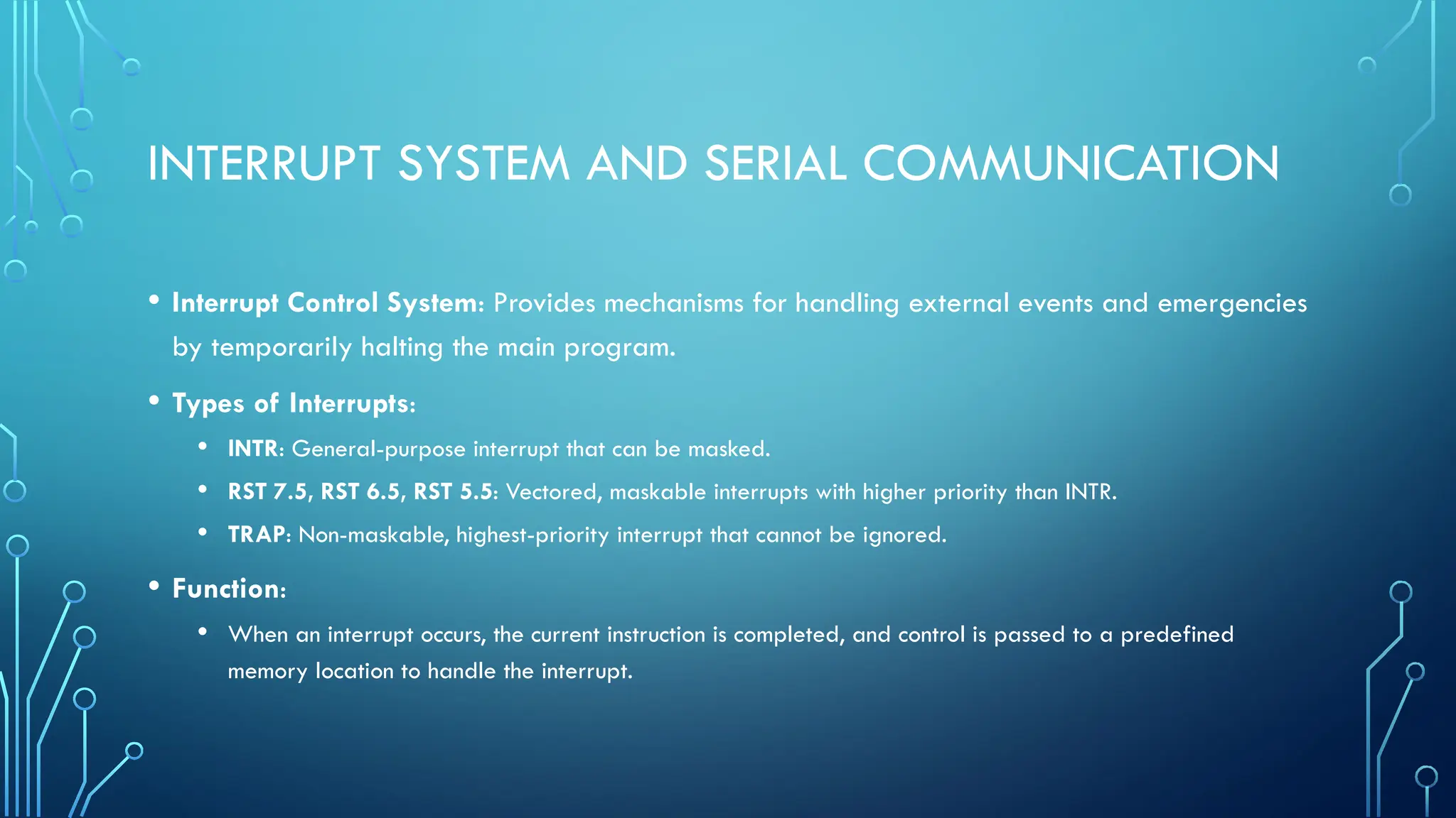 INTERRUPT SYSTEM AND SERIAL COMMUNICATION
• Interrupt Control System: Provides mechanisms for handling external events and emergencies
by temporarily halting the main program.
• Types of Interrupts:
• INTR: General-purpose interrupt that can be masked.
• RST 7.5, RST 6.5, RST 5.5: Vectored, maskable interrupts with higher priority than INTR.
• TRAP: Non-maskable, highest-priority interrupt that cannot be ignored.
• Function:
• When an interrupt occurs, the current instruction is completed, and control is passed to a predefined
memory location to handle the interrupt.
 