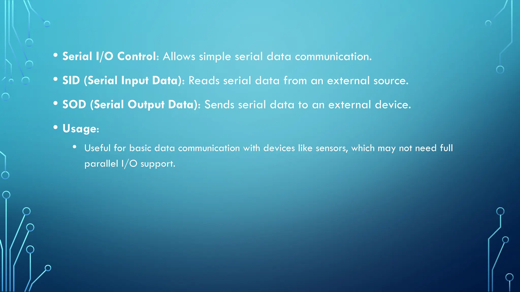 • Serial I/O Control: Allows simple serial data communication.
• SID (Serial Input Data): Reads serial data from an external source.
• SOD (Serial Output Data): Sends serial data to an external device.
• Usage:
• Useful for basic data communication with devices like sensors, which may not need full
parallel I/O support.
 