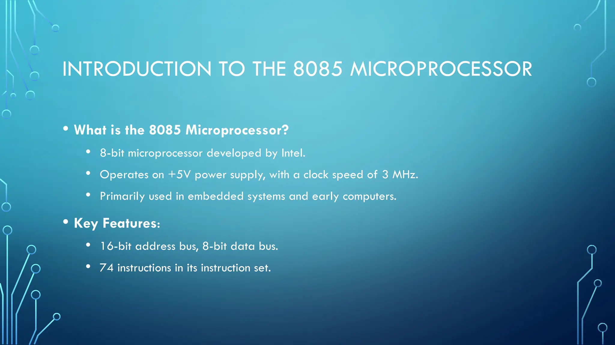 INTRODUCTION TO THE 8085 MICROPROCESSOR
• What is the 8085 Microprocessor?
• 8-bit microprocessor developed by Intel.
• Operates on +5V power supply, with a clock speed of 3 MHz.
• Primarily used in embedded systems and early computers.
• Key Features:
• 16-bit address bus, 8-bit data bus.
• 74 instructions in its instruction set.
 