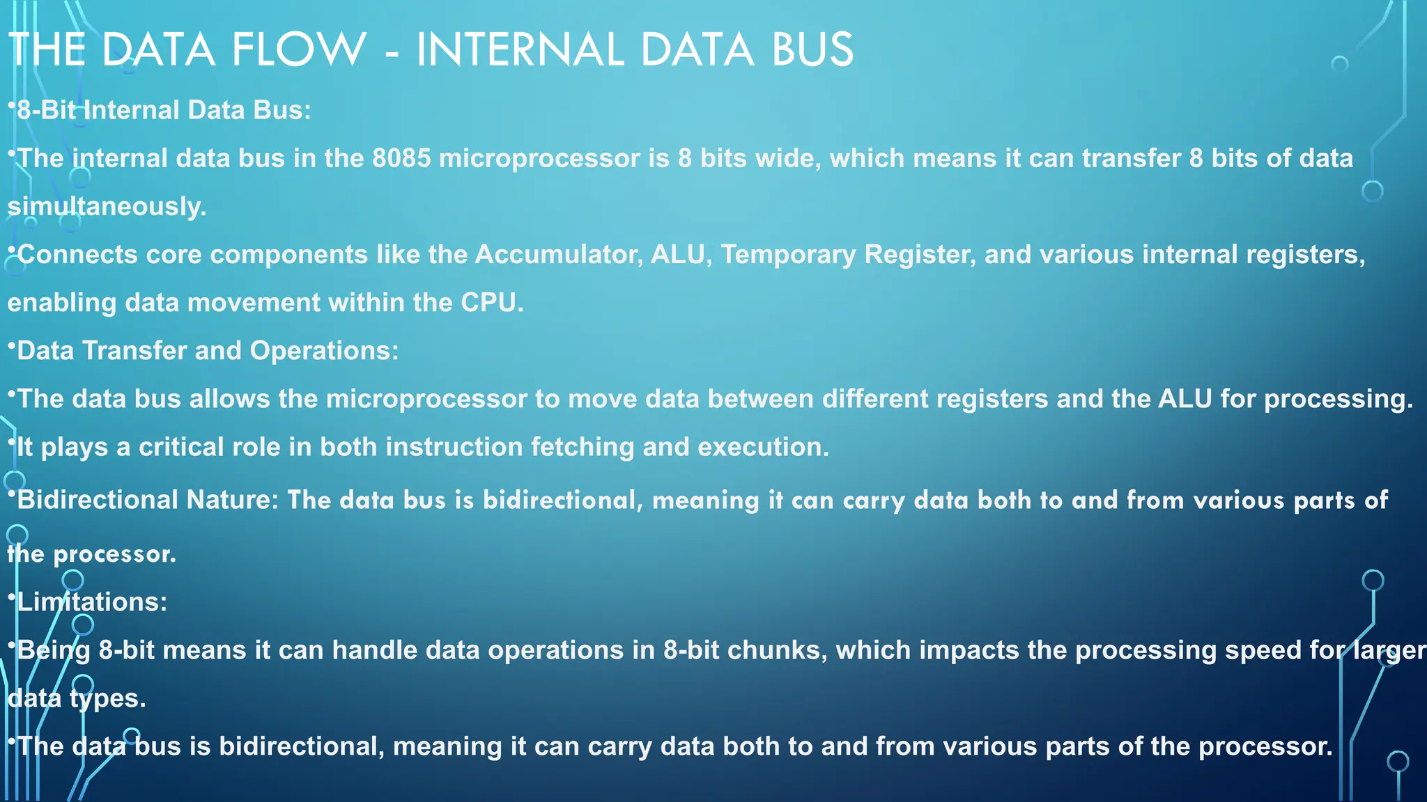 THE DATA FLOW - INTERNAL DATA BUS
•8-Bit Internal Data Bus:
•The internal data bus in the 8085 microprocessor is 8 bits wide, which means it can transfer 8 bits of data
simultaneously.
•Connects core components like the Accumulator, ALU, Temporary Register, and various internal registers,
enabling data movement within the CPU.
•Data Transfer and Operations:
•The data bus allows the microprocessor to move data between different registers and the ALU for processing.
•It plays a critical role in both instruction fetching and execution.
•Bidirectional Nature: The data bus is bidirectional, meaning it can carry data both to and from various parts of
the processor.
•Limitations:
•Being 8-bit means it can handle data operations in 8-bit chunks, which impacts the processing speed for larger
data types.
•The data bus is bidirectional, meaning it can carry data both to and from various parts of the processor.
 