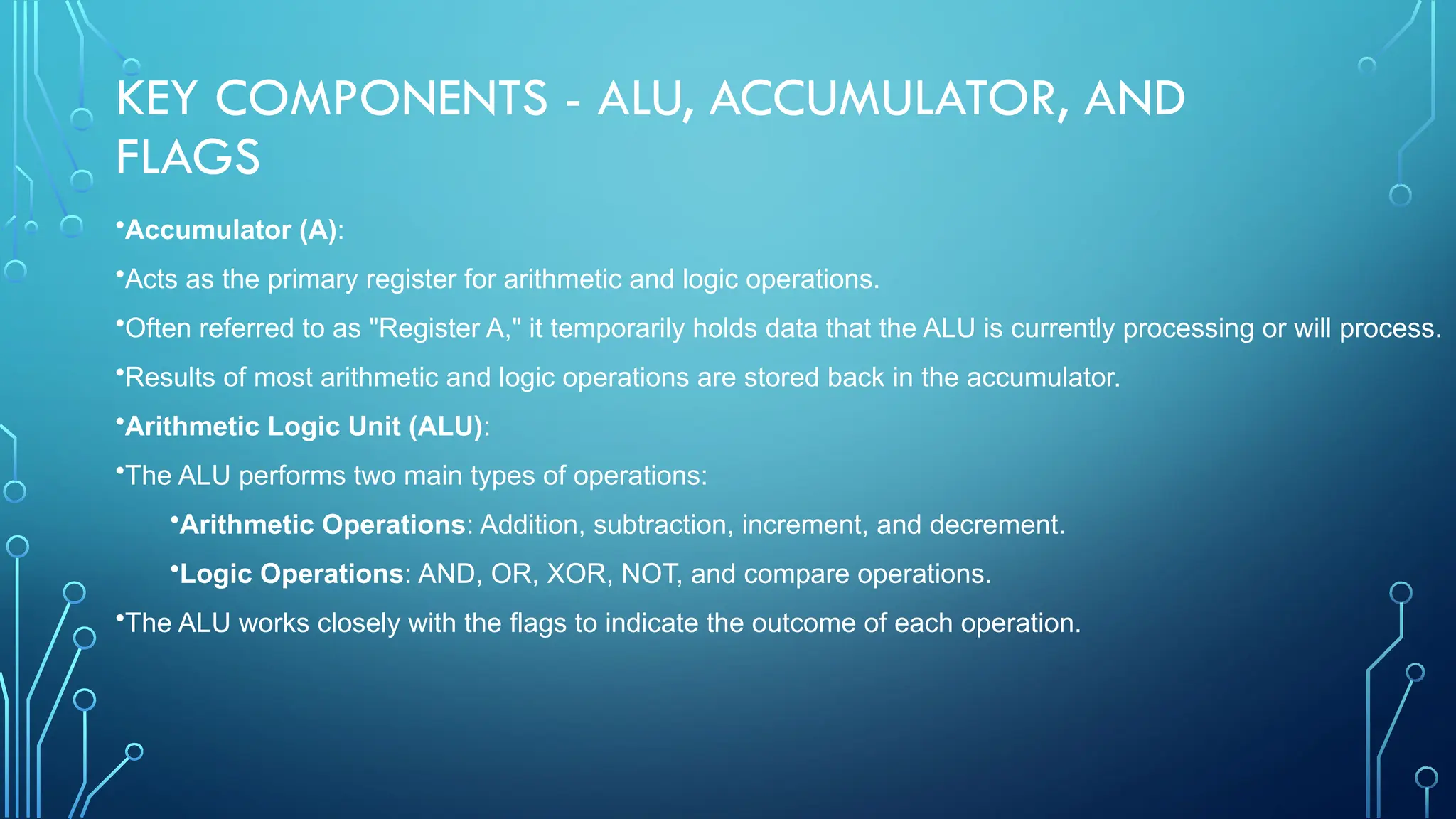 KEY COMPONENTS - ALU, ACCUMULATOR, AND
FLAGS
•Accumulator (A):
•Acts as the primary register for arithmetic and logic operations.
•Often referred to as "Register A," it temporarily holds data that the ALU is currently processing or will process.
•Results of most arithmetic and logic operations are stored back in the accumulator.
•Arithmetic Logic Unit (ALU):
•The ALU performs two main types of operations:
•Arithmetic Operations: Addition, subtraction, increment, and decrement.
•Logic Operations: AND, OR, XOR, NOT, and compare operations.
•The ALU works closely with the flags to indicate the outcome of each operation.
 