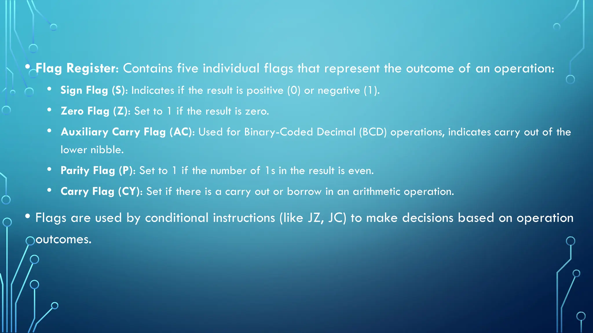 • Flag Register: Contains five individual flags that represent the outcome of an operation:
• Sign Flag (S): Indicates if the result is positive (0) or negative (1).
• Zero Flag (Z): Set to 1 if the result is zero.
• Auxiliary Carry Flag (AC): Used for Binary-Coded Decimal (BCD) operations, indicates carry out of the
lower nibble.
• Parity Flag (P): Set to 1 if the number of 1s in the result is even.
• Carry Flag (CY): Set if there is a carry out or borrow in an arithmetic operation.
• Flags are used by conditional instructions (like JZ, JC) to make decisions based on operation
outcomes.
 