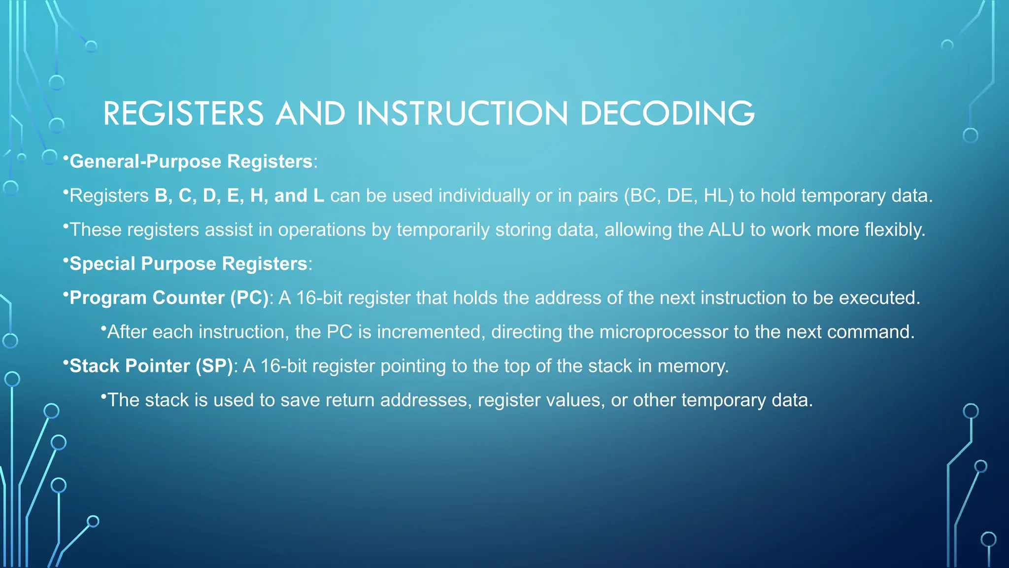 REGISTERS AND INSTRUCTION DECODING
•General-Purpose Registers:
•Registers B, C, D, E, H, and L can be used individually or in pairs (BC, DE, HL) to hold temporary data.
•These registers assist in operations by temporarily storing data, allowing the ALU to work more flexibly.
•Special Purpose Registers:
•Program Counter (PC): A 16-bit register that holds the address of the next instruction to be executed.
•After each instruction, the PC is incremented, directing the microprocessor to the next command.
•Stack Pointer (SP): A 16-bit register pointing to the top of the stack in memory.
•The stack is used to save return addresses, register values, or other temporary data.
 