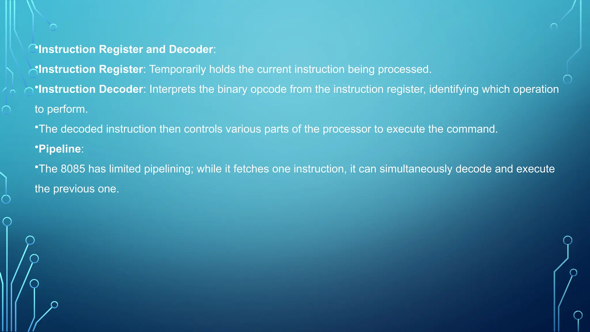 •Instruction Register and Decoder:
•Instruction Register: Temporarily holds the current instruction being processed.
•Instruction Decoder: Interprets the binary opcode from the instruction register, identifying which operation
to perform.
•The decoded instruction then controls various parts of the processor to execute the command.
•Pipeline:
•The 8085 has limited pipelining; while it fetches one instruction, it can simultaneously decode and execute
the previous one.
 