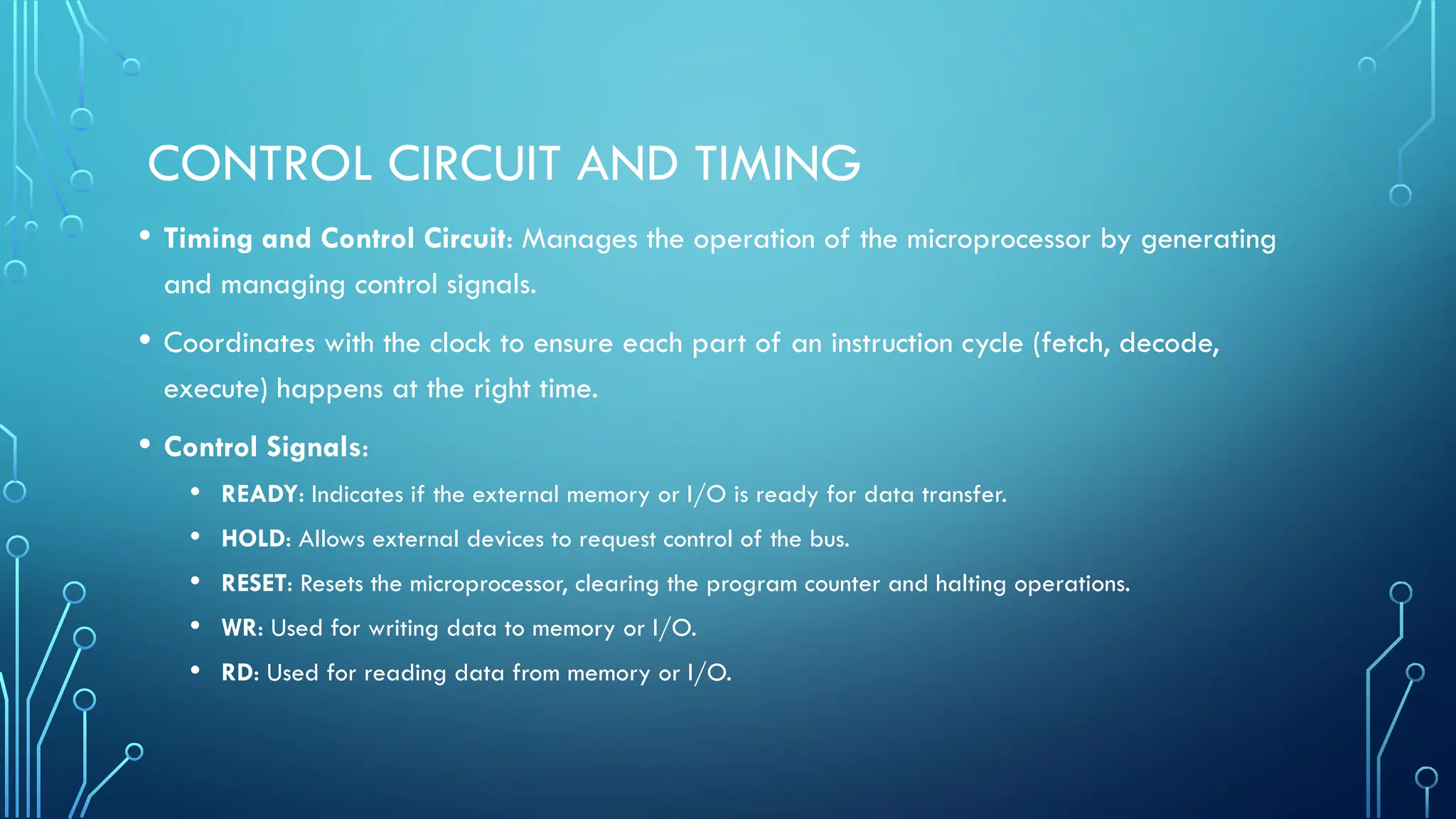 CONTROL CIRCUIT AND TIMING
• Timing and Control Circuit: Manages the operation of the microprocessor by generating
and managing control signals.
• Coordinates with the clock to ensure each part of an instruction cycle (fetch, decode,
execute) happens at the right time.
• Control Signals:
• READY: Indicates if the external memory or I/O is ready for data transfer.
• HOLD: Allows external devices to request control of the bus.
• RESET: Resets the microprocessor, clearing the program counter and halting operations.
• WR: Used for writing data to memory or I/O.
• RD: Used for reading data from memory or I/O.
 