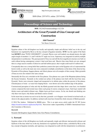http://www.press.ierek.com
ISSN (Print: 2537-0731, online: 2537-074X)
International Journal on:
Proceedings of Science and Technology
Architecture of the Great Pyramid of Giza Concept and
Construction
Adel Yasseen1
1Ain Shams University
Abstract
Egyptian culture of the old kingdom was locally and regionally simple and efficient; belief was in the sky and
humanism was regulated by Ma’at as the key concept in Egyptian mentality. IUNU was the capital of the black
land KEMET where ”IUNU UNIVERSITY” is located. Physics were well studied; was already known; the right
angle triangle of members 3, 4, and 5 with the 53o angle was in use. Supremacy was integrated on earth by multiple
interpretations in architecture. The great pyramid of Giza was and still the best magnificent structure ever built on
earth without having contemporary science’s final word been said. Massive lime stone blocks are now arranged
there in a huge massive number of about two and half million pieces; their weight could reach 6.5 million tons.
Conceptually there was a strong belief that symbolism connects hot spots on the Egyptian soil as it represented the
known world, as well as the main stars were connected in multiple constellations on the dome of the observed sky.
Pyramids of Giza plateau, Saqqara plateau, and Abusir plateau were all examples of that concept. Other pyramids
of Iunu era were also related to the same concept.
Structurally the Giza axis coincided on the Giza plateau. Giza plateau was a part of the Moqattam plateau during
the Eocene formation. Pyramids on the worked out surface of the plateau were built with the local lime stone.
Pyramids’ blocks were extracted, shaped and transported to its definite place within the precinct of the plateau.
Chiseled pieces of stone - as waste from shaping blocks - were thrown out on the northern edge of the plateau.
Constructional perception of what and why the Khufu pyramid took that shape shows some facts; two hundred
courses composed the total existed mass where each group of courses composed a layer. Each layer started with
thicker course and ended in thinner ones. Higher layers got lesser courses. So far, one should start thinking now
why there were layers; why thicker and thinner courses existed.
In the mean time as mortar was not in use by that time, pyramids –as in Saqqara- were formed in inclined walls, as
shown in the adjacent photo. In addition, inclined walls must have formed the whole structure of Khufu pyramid.
© 2018 The Authors. Published by IEREK press. This is an open access article under the CC BY license
(https://creativecommons.org/licenses/by/4.0/). Peer-review under responsibility of ESSD’s International Scien-
tific Committee of Reviewers.
Keywords
Pyramid; Old Kingdom; Egypt; Khufu; Iunu; Giza Plateau; Constallations
1. Forward
Egyptian culture of the old Kingdom was locally and regionally simple and efficient; had powerful software and
hardware of the time, belief was in the sky, humanism was regulated by ethical values, controlled by Ma’at as the
key concept in Egyptian mentality, and supremacy was integrated on earth with the interpretation in architecture.
pg. 97
DOI: 10.21625/resourceedings.v1i2.326
 