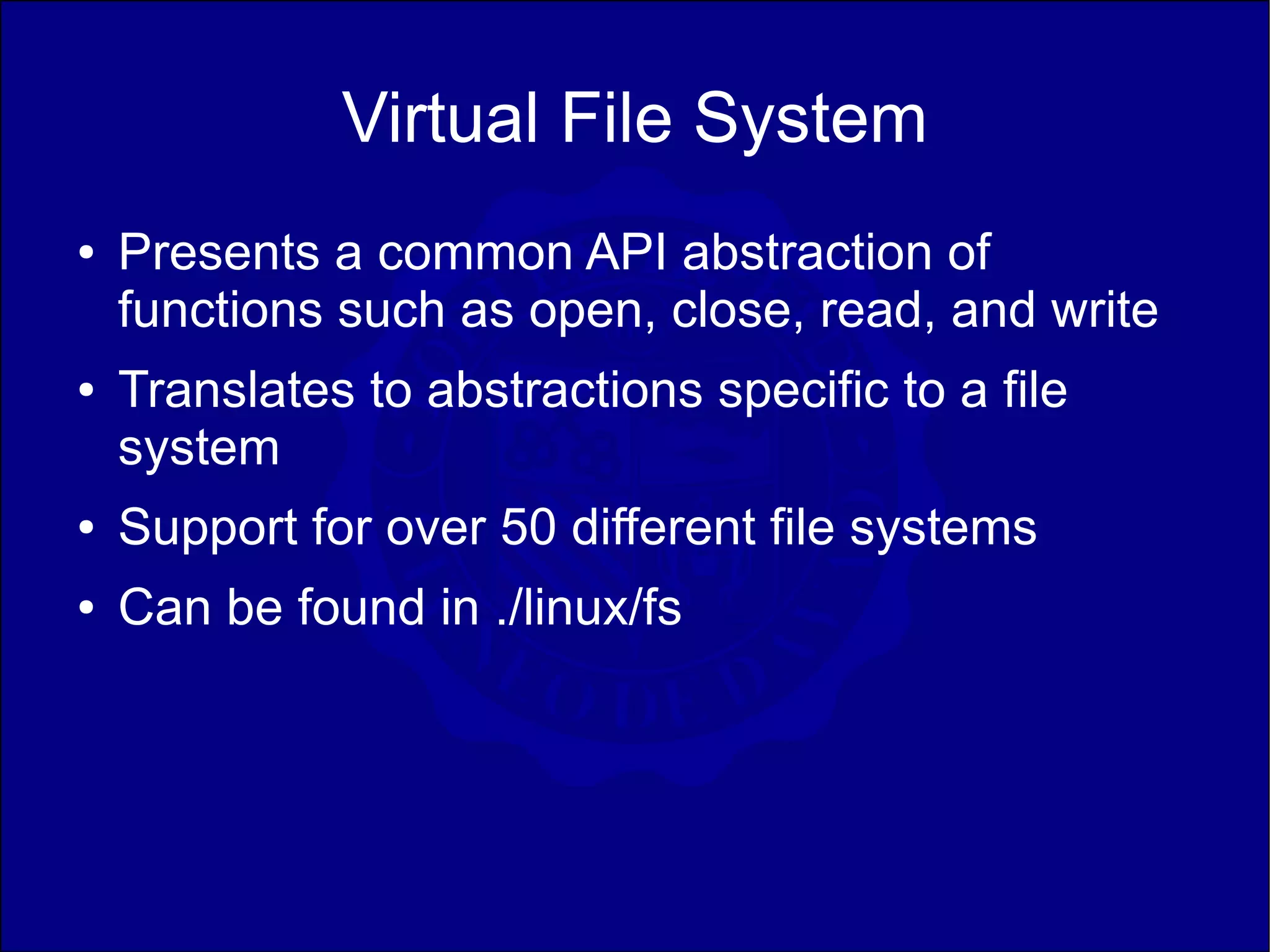 Virtual File System
●   Presents a common API abstraction of
    functions such as open, close, read, and write
●   Translates to abstractions specific to a file
    system
●   Support for over 50 different file systems
●   Can be found in ./linux/fs
 