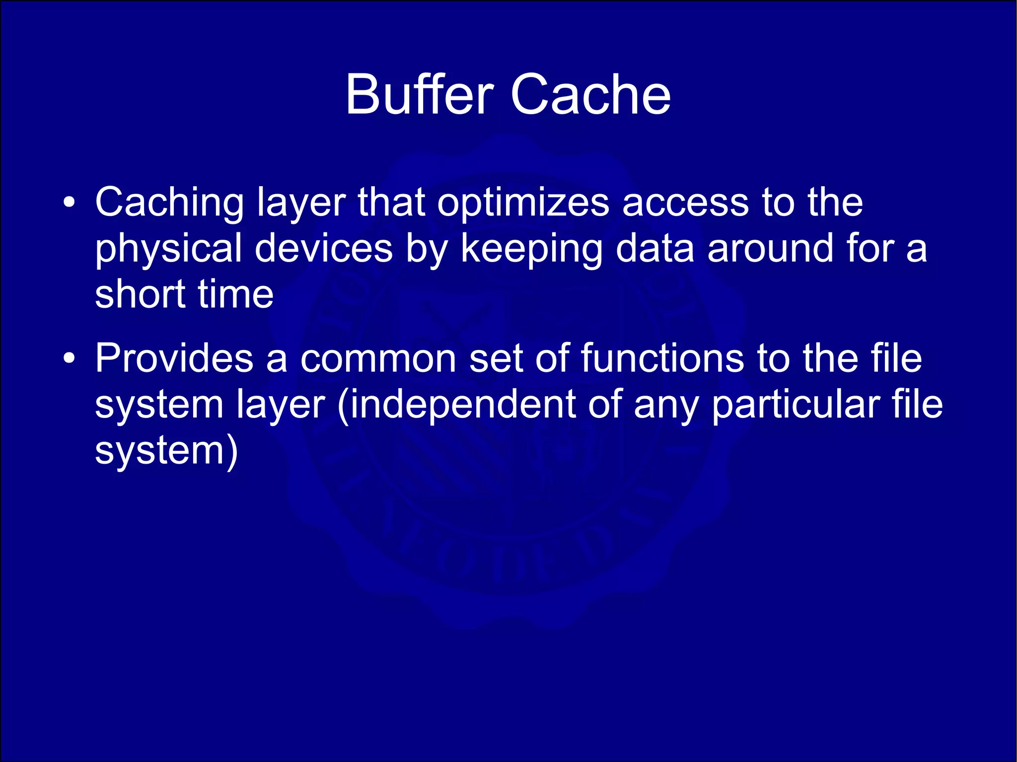 Buffer Cache
●   Caching layer that optimizes access to the
    physical devices by keeping data around for a
    short time
●   Provides a common set of functions to the file
    system layer (independent of any particular file
    system)
 