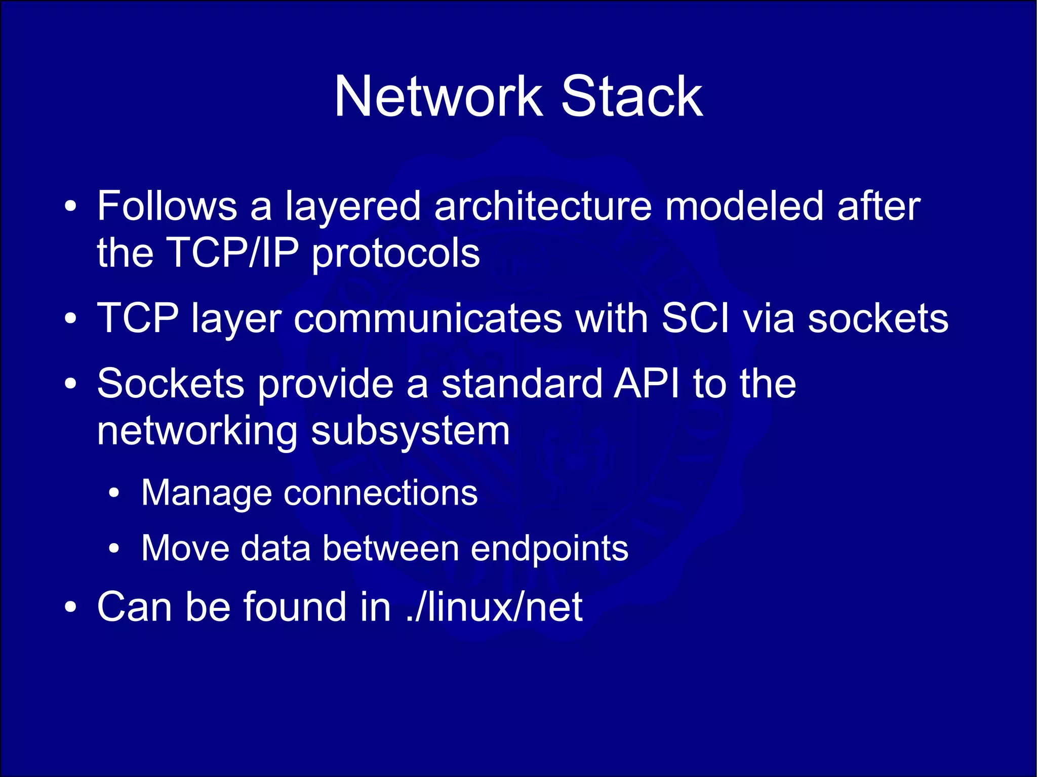 Network Stack
●   Follows a layered architecture modeled after
    the TCP/IP protocols
●   TCP layer communicates with SCI via sockets
●   Sockets provide a standard API to the
    networking subsystem
    ●   Manage connections
    ●   Move data between endpoints
●   Can be found in ./linux/net
 