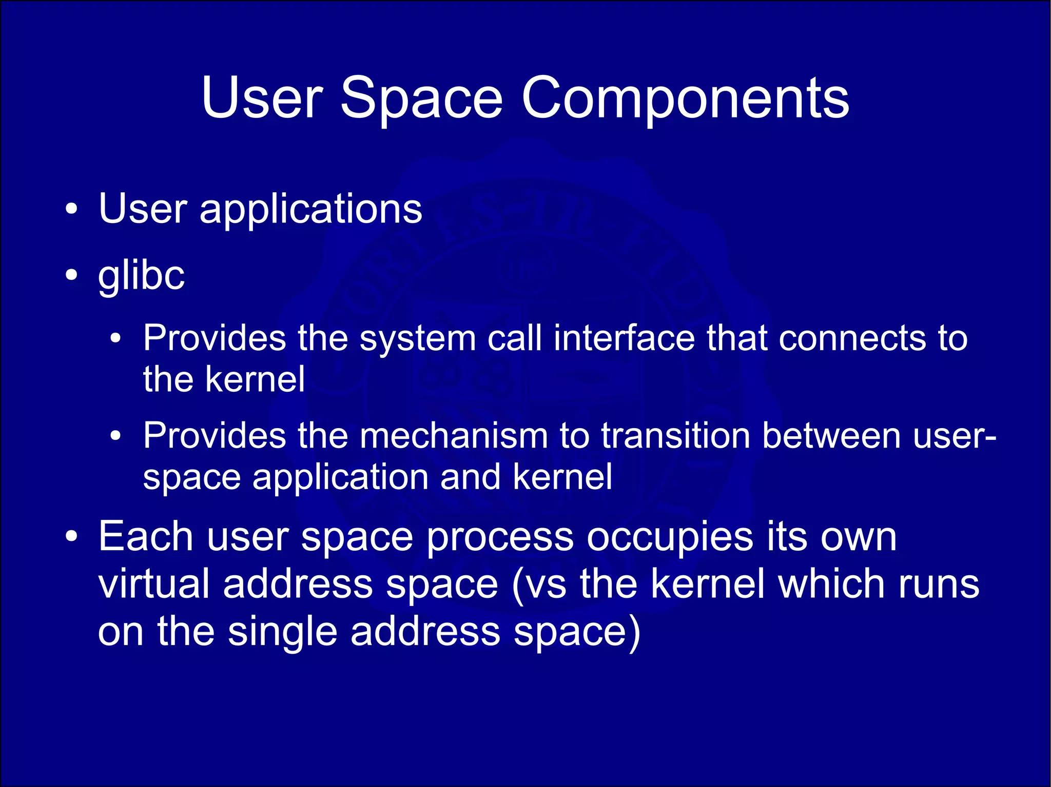 User Space Components
●   User applications
●   glibc
    ●   Provides the system call interface that connects to
        the kernel
    ●   Provides the mechanism to transition between user-
        space application and kernel
●   Each user space process occupies its own
    virtual address space (vs the kernel which runs
    on the single address space)
 