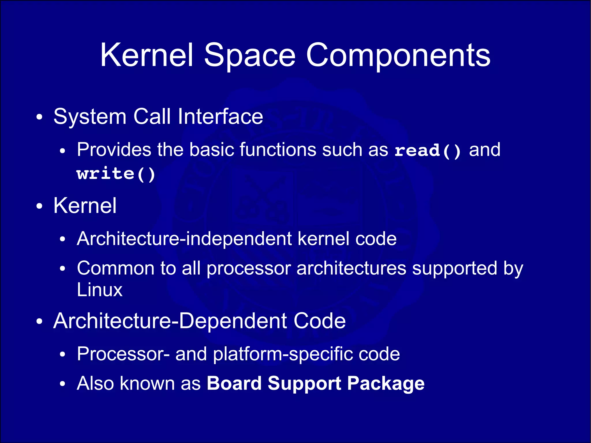 Kernel Space Components
●   System Call Interface
    ●   Provides the basic functions such as read() and
        write()
●   Kernel
    ●   Architecture-independent kernel code
    ●   Common to all processor architectures supported by
        Linux
●   Architecture-Dependent Code
    ●   Processor- and platform-specific code
    ●   Also known as Board Support Package
 