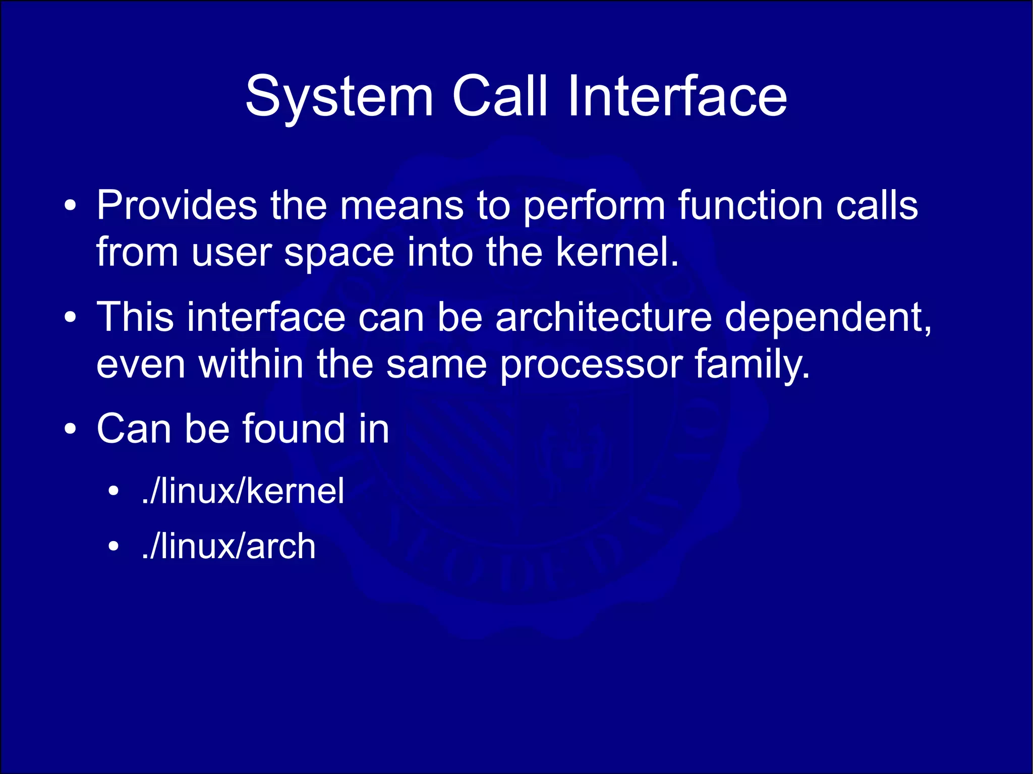 System Call Interface
●   Provides the means to perform function calls
    from user space into the kernel.
●   This interface can be architecture dependent,
    even within the same processor family.
●   Can be found in
    ●   ./linux/kernel
    ●   ./linux/arch
 