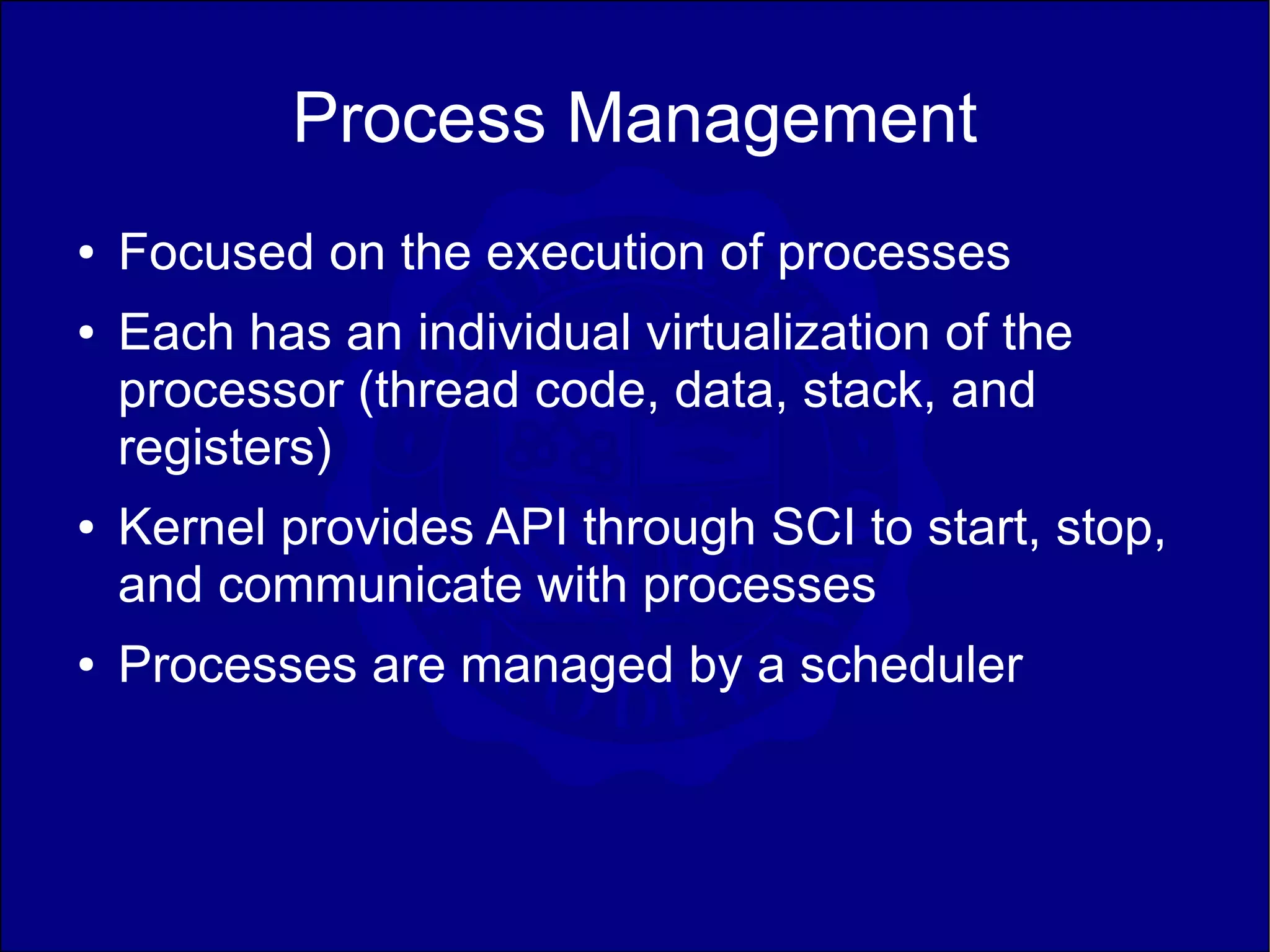 Process Management
●   Focused on the execution of processes
●   Each has an individual virtualization of the
    processor (thread code, data, stack, and
    registers)
●   Kernel provides API through SCI to start, stop,
    and communicate with processes
●   Processes are managed by a scheduler
 