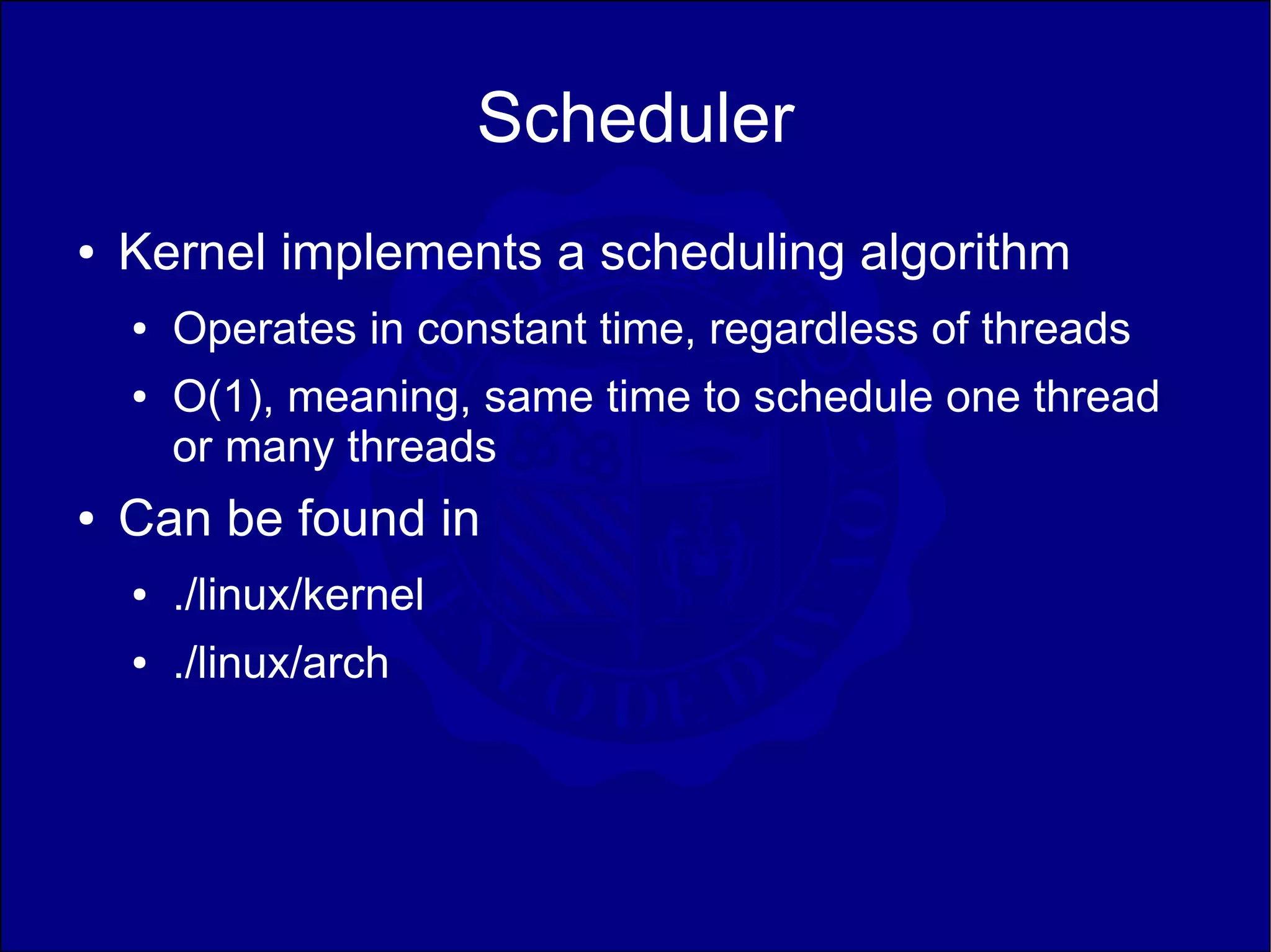 Scheduler
●   Kernel implements a scheduling algorithm
    ●   Operates in constant time, regardless of threads
    ●   O(1), meaning, same time to schedule one thread
        or many threads
●   Can be found in
    ●   ./linux/kernel
    ●   ./linux/arch
 