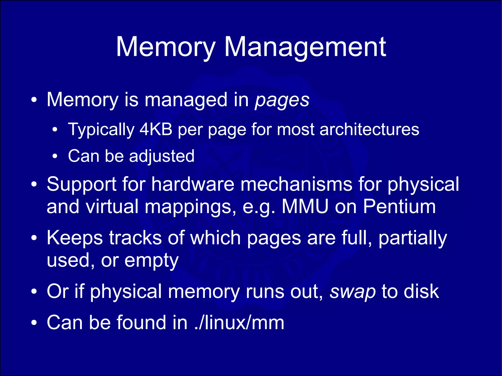 Memory Management
●   Memory is managed in pages
    ●   Typically 4KB per page for most architectures
    ●   Can be adjusted
●   Support for hardware mechanisms for physical
    and virtual mappings, e.g. MMU on Pentium
●   Keeps tracks of which pages are full, partially
    used, or empty
●   Or if physical memory runs out, swap to disk
●   Can be found in ./linux/mm
 