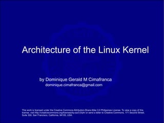Architecture of the Linux Kernel


                 by Dominique Gerald M Cimafranca
                       dominique.cimafranca@gmail.com




This work is licensed under the Creative Commons Attribution-Share Alike 3.0 Philippines License. To view a copy of this
license, visit http://creativecommons.org/licenses/by-sa/3.0/ph/ or send a letter to Creative Commons, 171 Second Street,
Suite 300, San Francisco, California, 94105, USA.
 