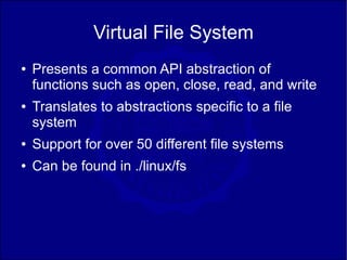 Virtual File System
●   Presents a common API abstraction of
    functions such as open, close, read, and write
●   Translates to abstractions specific to a file
    system
●   Support for over 50 different file systems
●   Can be found in ./linux/fs
 