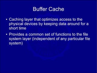 Buffer Cache
●   Caching layer that optimizes access to the
    physical devices by keeping data around for a
    short time
●   Provides a common set of functions to the file
    system layer (independent of any particular file
    system)
 