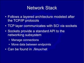 Network Stack
●   Follows a layered architecture modeled after
    the TCP/IP protocols
●   TCP layer communicates with SCI via sockets
●   Sockets provide a standard API to the
    networking subsystem
    ●   Manage connections
    ●   Move data between endpoints
●   Can be found in ./linux/net
 