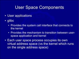 User Space Components
●   User applications
●   glibc
    ●   Provides the system call interface that connects to
        the kernel
    ●   Provides the mechanism to transition between user-
        space application and kernel
●   Each user space process occupies its own
    virtual address space (vs the kernel which runs
    on the single address space)
 