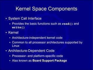Kernel Space Components
●   System Call Interface
    ●   Provides the basic functions such as read() and
        write()
●   Kernel
    ●   Architecture-independent kernel code
    ●   Common to all processor architectures supported by
        Linux
●   Architecture-Dependent Code
    ●   Processor- and platform-specific code
    ●   Also known as Board Support Package
 