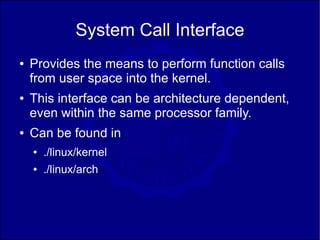 System Call Interface
●   Provides the means to perform function calls
    from user space into the kernel.
●   This interface can be architecture dependent,
    even within the same processor family.
●   Can be found in
    ●   ./linux/kernel
    ●   ./linux/arch
 