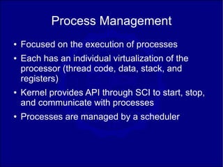 Process Management
●   Focused on the execution of processes
●   Each has an individual virtualization of the
    processor (thread code, data, stack, and
    registers)
●   Kernel provides API through SCI to start, stop,
    and communicate with processes
●   Processes are managed by a scheduler
 