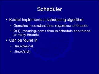 Scheduler
●   Kernel implements a scheduling algorithm
    ●   Operates in constant time, regardless of threads
    ●   O(1), meaning, same time to schedule one thread
        or many threads
●   Can be found in
    ●   ./linux/kernel
    ●   ./linux/arch
 