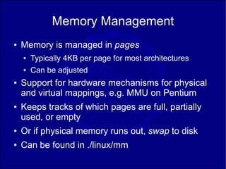 Memory Management
●   Memory is managed in pages
    ●   Typically 4KB per page for most architectures
    ●   Can be adjusted
●   Support for hardware mechanisms for physical
    and virtual mappings, e.g. MMU on Pentium
●   Keeps tracks of which pages are full, partially
    used, or empty
●   Or if physical memory runs out, swap to disk
●   Can be found in ./linux/mm
 