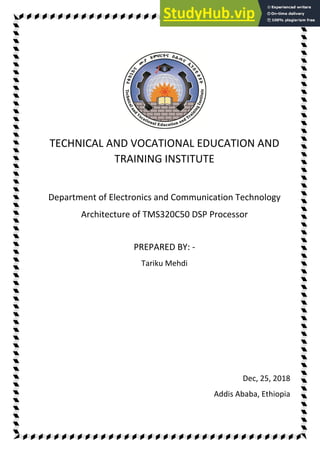 TECHNICAL AND VOCATIONAL EDUCATION AND
TRAINING INSTITUTE
Department of Electronics and Communication Technology
Architecture of TMS320C50 DSP Processor
PREPARED BY: -
Tariku Mehdi
Dec, 25, 2018
Addis Ababa, Ethiopia
 