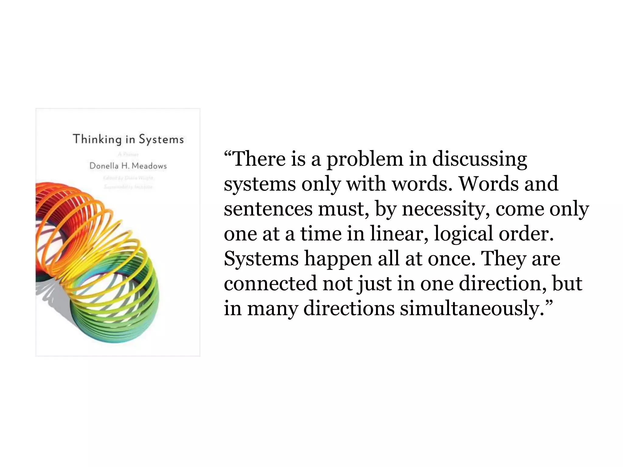“There is a problem in discussing 
systems only with words. Words and 
sentences must, by necessity, come only 
one at a time in linear, logical order. 
Systems happen all at once. They are 
connected not just in one direction, but 
in many directions simultaneously.” 
 