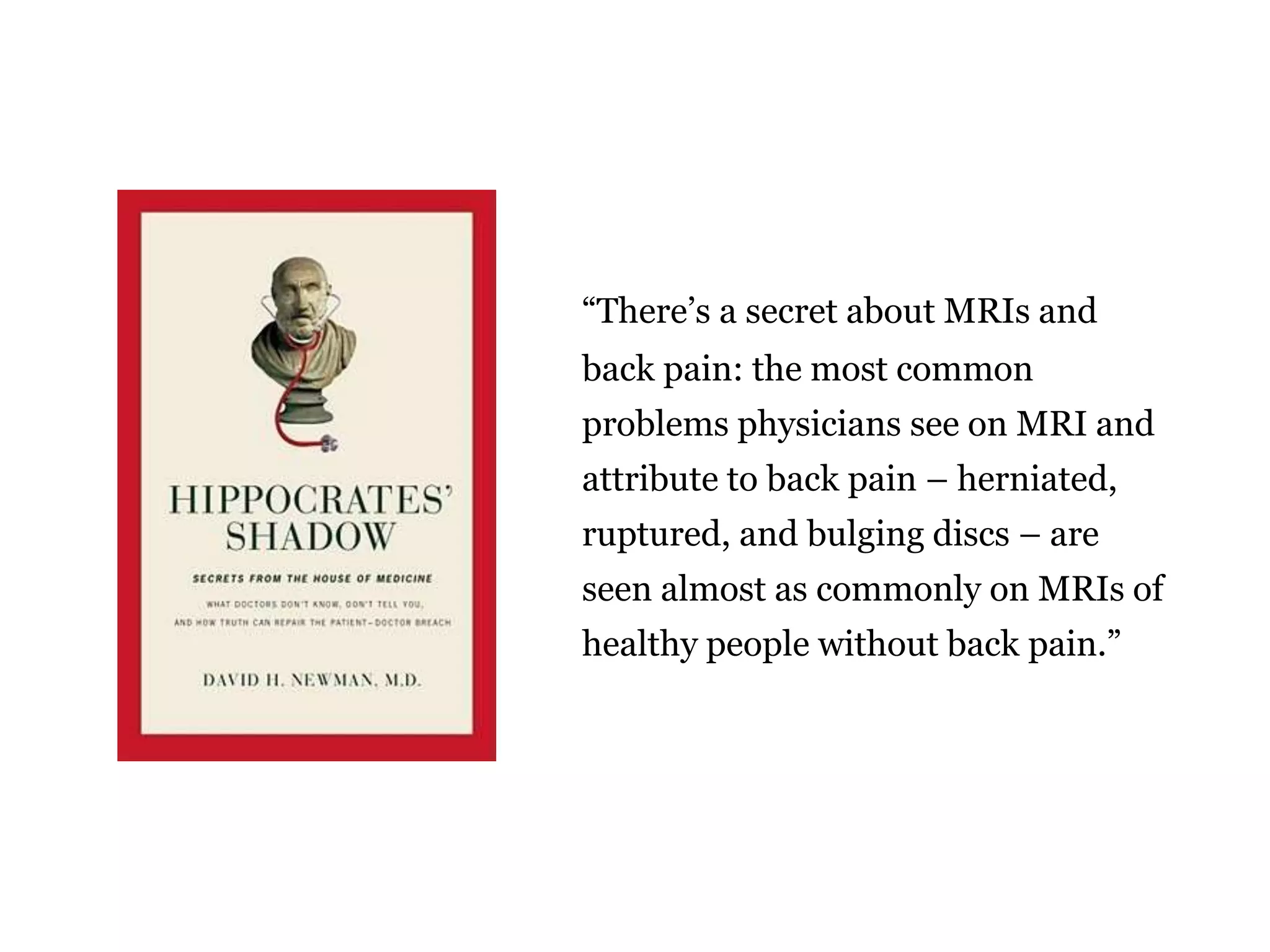 “There’s a secret about MRIs and 
back pain: the most common 
problems physicians see on MRI and 
attribute to back pain – herniated, 
ruptured, and bulging discs – are 
seen almost as commonly on MRIs of 
healthy people without back pain.” 
 