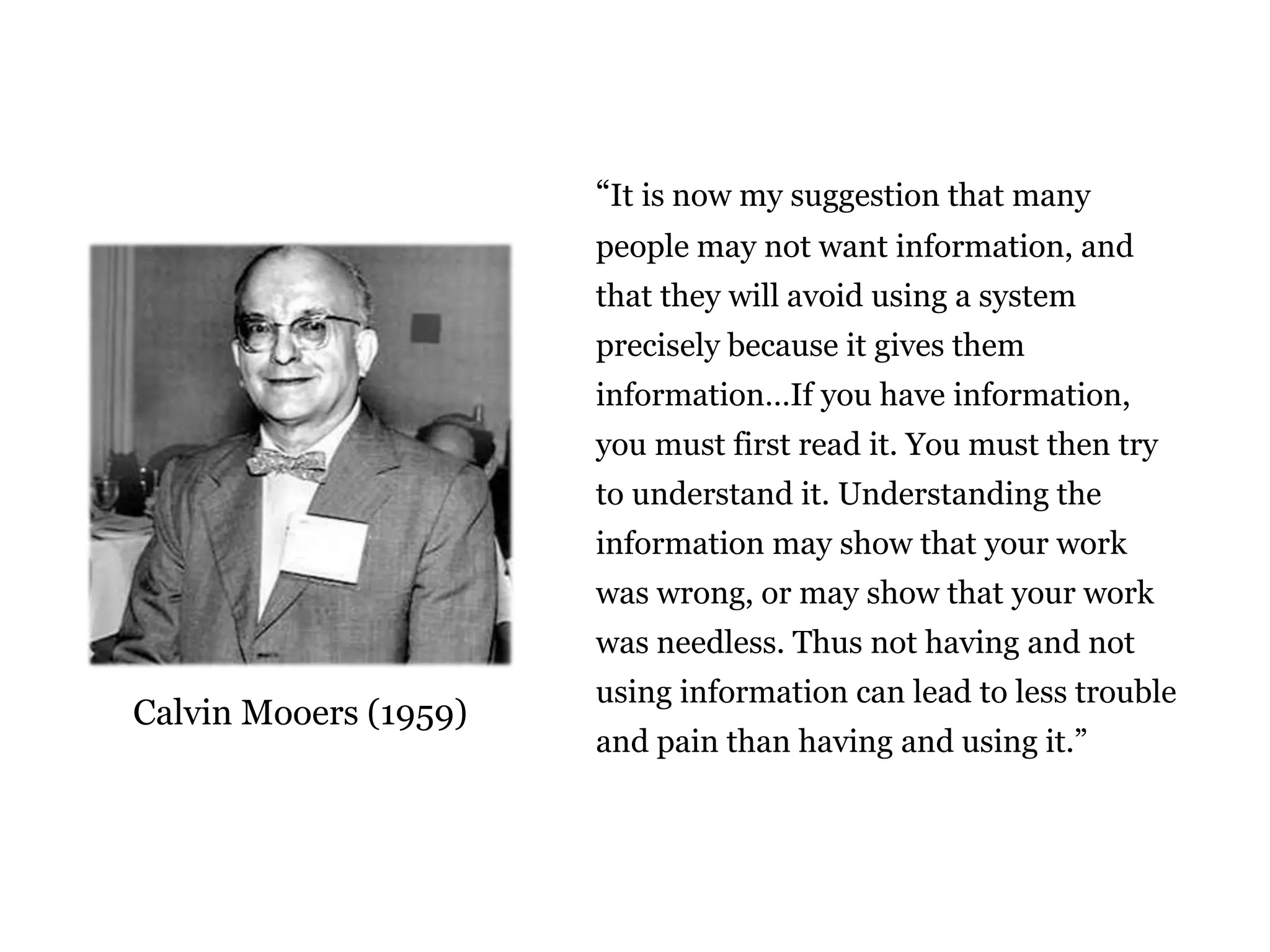 “It is now my suggestion that many 
people may not want information, and 
that they will avoid using a system 
precisely because it gives them 
information…If you have information, 
you must first read it. You must then try 
to understand it. Understanding the 
information may show that your work 
was wrong, or may show that your work 
was needless. Thus not having and not 
using information can lead to less trouble 
and pain than having and using it.” 
Calvin Mooers (1959) 
The limits of information 
 