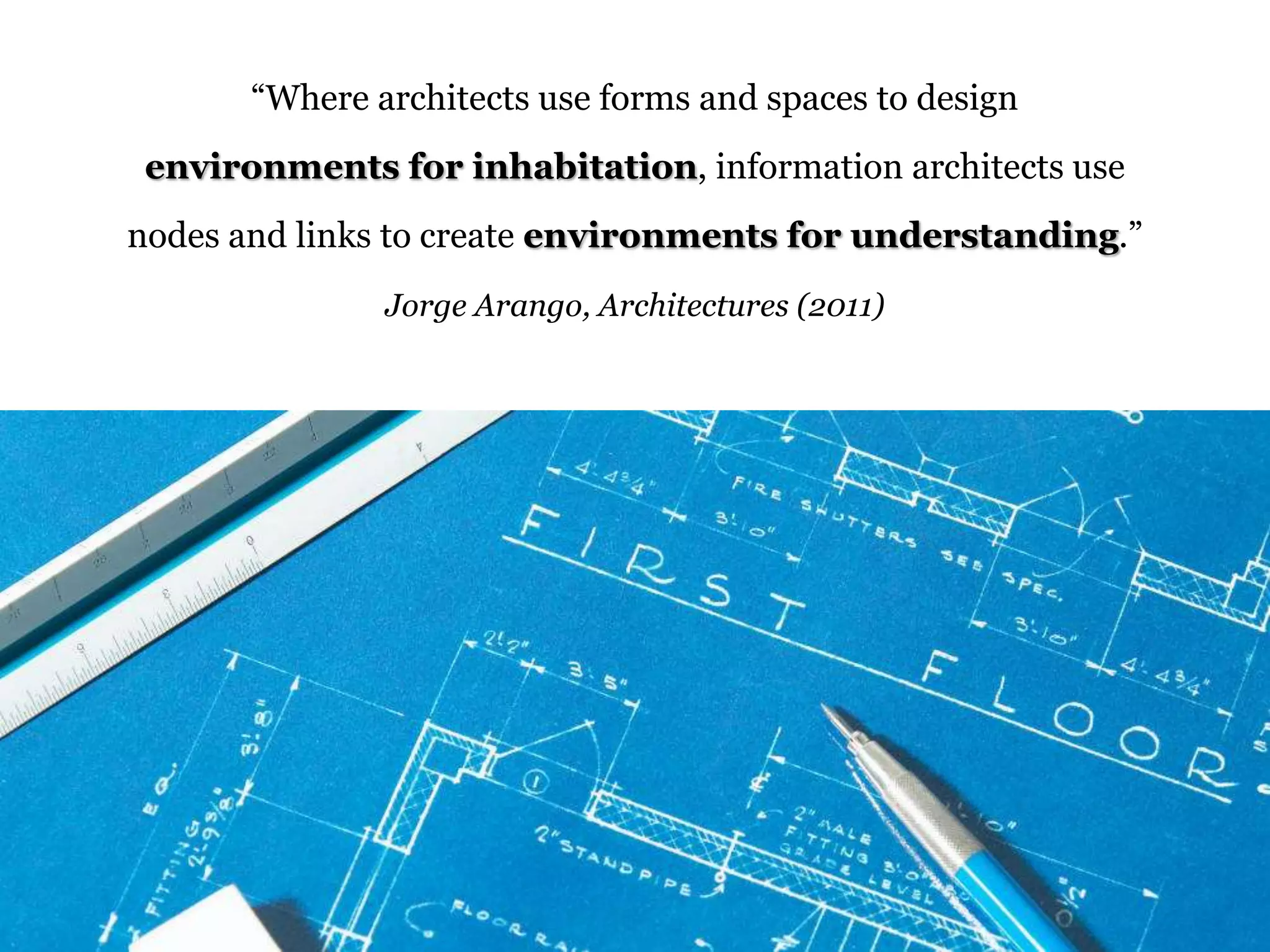“Where architects use forms and spaces to design 
environments for inhabitation, information architects use 
nodes and links to create environments for understanding.” 
Jorge Arango, Architectures (2011) 
 