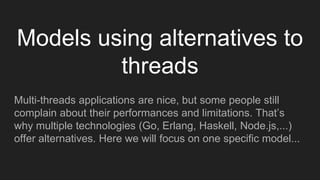 Models using alternatives to
threads
Multi-threads applications are nice, but some people still
complain about their performances and limitations. That’s
why multiple technologies (Go, Erlang, Haskell, Node.js,...)
offer alternatives. Here we will focus on one specific model...
 