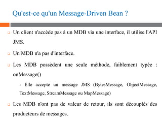 Qu'est-ce qu'un Message-Driven Bean ?
❑ Un client n'accède pas à un MDB via une interface, il utilise l'API
JMS.
❑ Un MDB ...
