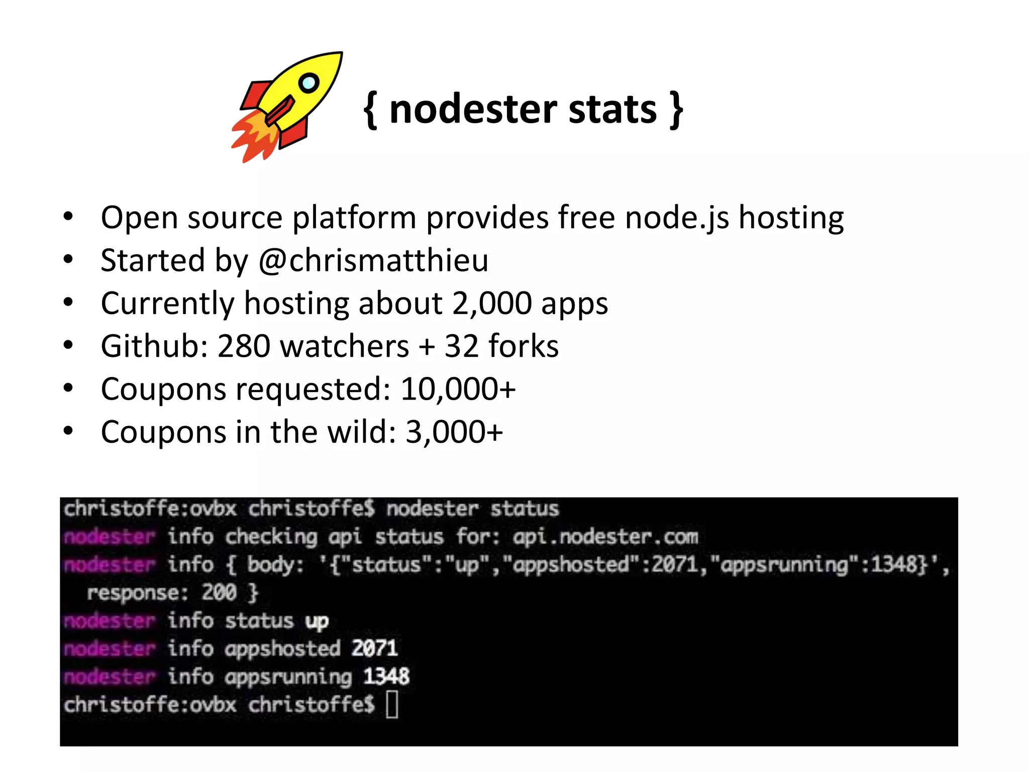 { nodester stats }Open source platform provides free node.js hostingStarted by @chrismatthieuCurrently hosting about 2,000 appsGithub: 280 watchers + 32 forksCoupons requested: 10,000+Coupons in the wild: 3,000+ 