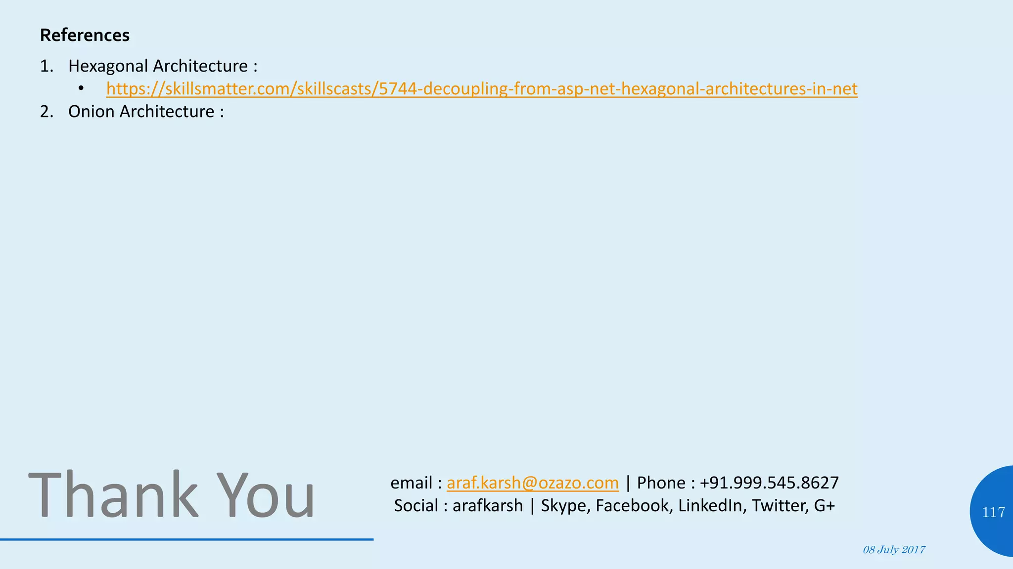 08 July 2017
117Thank You
References
1. Hexagonal Architecture :
• https://skillsmatter.com/skillscasts/5744-decoupling-from-asp-net-hexagonal-architectures-in-net
2. Onion Architecture :
email : araf.karsh@ozazo.com | Phone : +91.999.545.8627
Social : arafkarsh | Skype, Facebook, LinkedIn, Twitter, G+
 