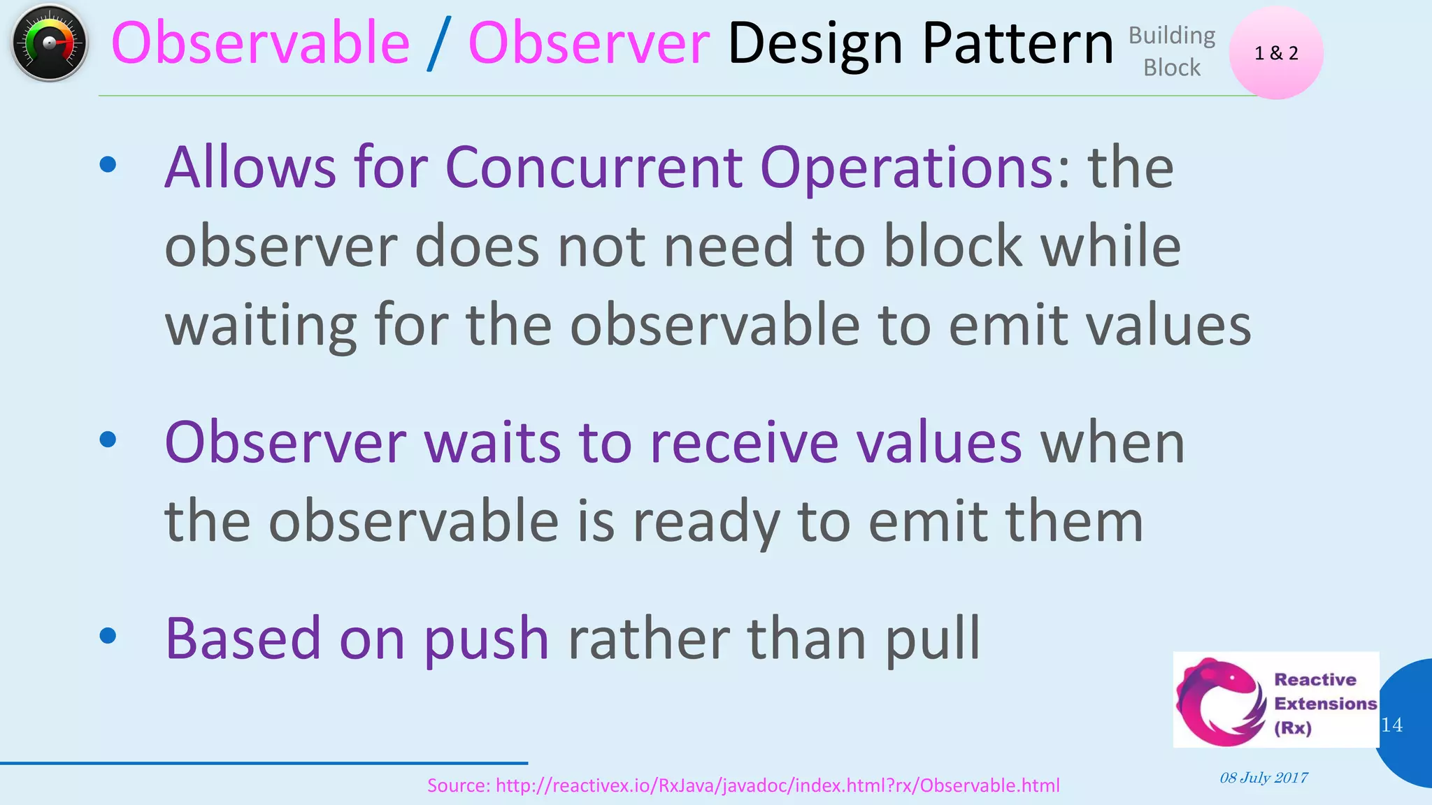 Observable / Observer Design Pattern
08 July 2017
14
• Allows for Concurrent Operations: the
observer does not need to block while
waiting for the observable to emit values
• Observer waits to receive values when
the observable is ready to emit them
• Based on push rather than pull
1 & 2
Building
Block
Source: http://reactivex.io/RxJava/javadoc/index.html?rx/Observable.html
 