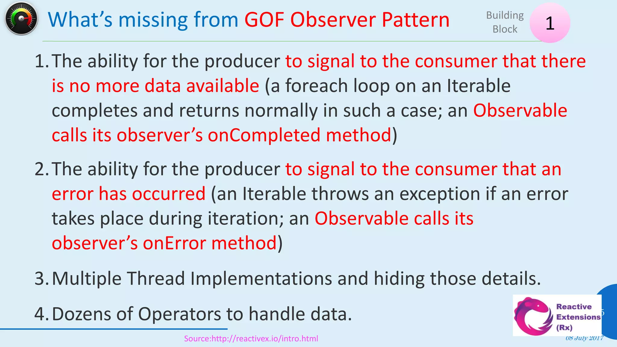 What’s missing from GOF Observer Pattern
08 July 2017
15
1
Building
Block
Source:http://reactivex.io/intro.html
1.The ability for the producer to signal to the consumer that there
is no more data available (a foreach loop on an Iterable
completes and returns normally in such a case; an Observable
calls its observer’s onCompleted method)
2.The ability for the producer to signal to the consumer that an
error has occurred (an Iterable throws an exception if an error
takes place during iteration; an Observable calls its
observer’s onError method)
3.Multiple Thread Implementations and hiding those details.
4.Dozens of Operators to handle data.
 
