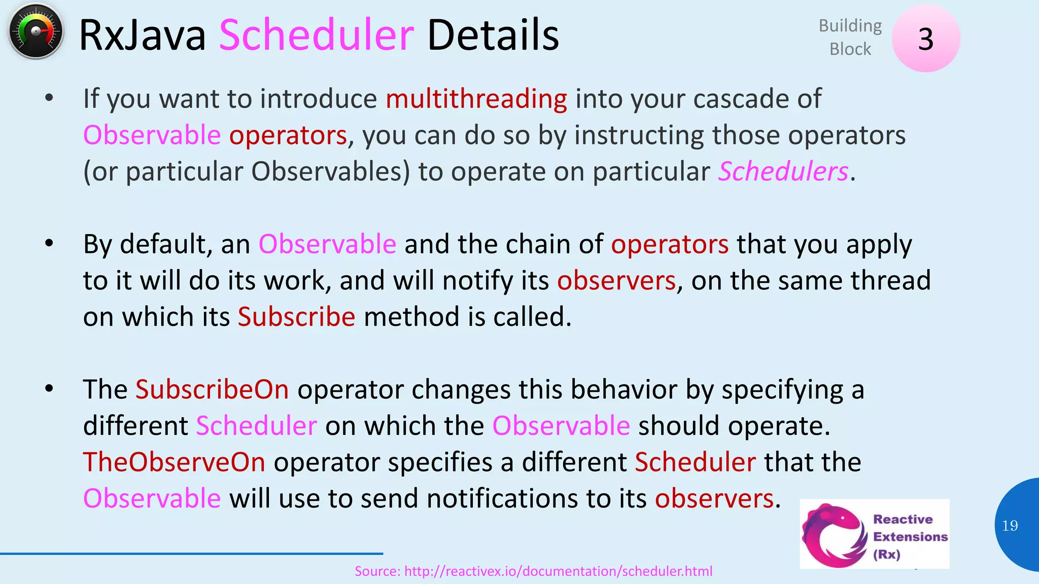 RxJava Scheduler Details
08 July 2017
19
Source: http://reactivex.io/documentation/scheduler.html
• If you want to introduce multithreading into your cascade of
Observable operators, you can do so by instructing those operators
(or particular Observables) to operate on particular Schedulers.
• By default, an Observable and the chain of operators that you apply
to it will do its work, and will notify its observers, on the same thread
on which its Subscribe method is called.
• The SubscribeOn operator changes this behavior by specifying a
different Scheduler on which the Observable should operate.
TheObserveOn operator specifies a different Scheduler that the
Observable will use to send notifications to its observers.
3
Building
Block
 