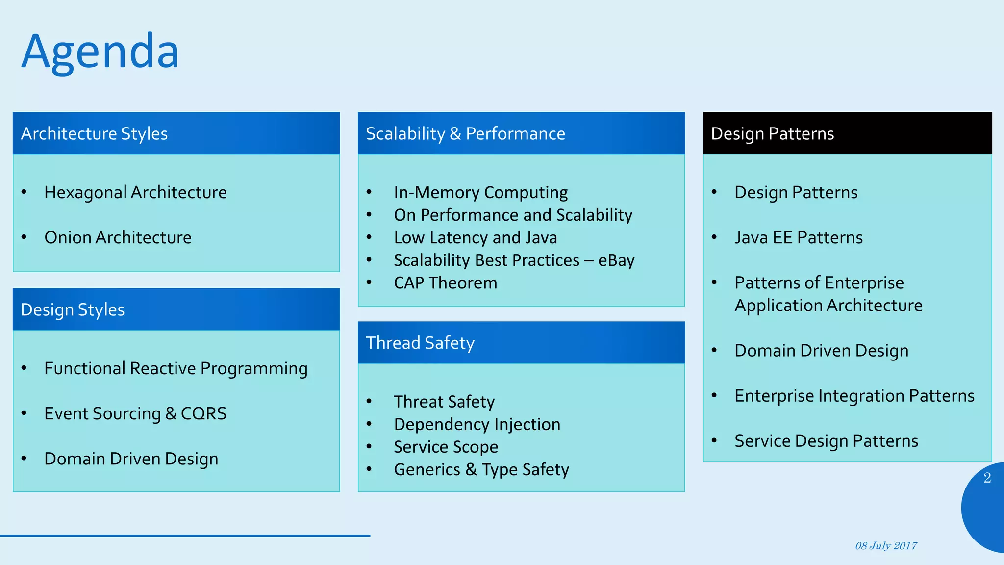 Agenda
08 July 2017
2
• Hexagonal Architecture
• Onion Architecture
Architecture Styles
• Functional Reactive Programming
• Event Sourcing & CQRS
• Domain Driven Design
Design Styles
• In-Memory Computing
• On Performance and Scalability
• Low Latency and Java
• Scalability Best Practices – eBay
• CAP Theorem
Scalability & Performance
• Threat Safety
• Dependency Injection
• Service Scope
• Generics & Type Safety
Thread Safety
• Design Patterns
• Java EE Patterns
• Patterns of Enterprise
ApplicationArchitecture
• Domain Driven Design
• Enterprise Integration Patterns
• Service Design Patterns
Design Patterns
 