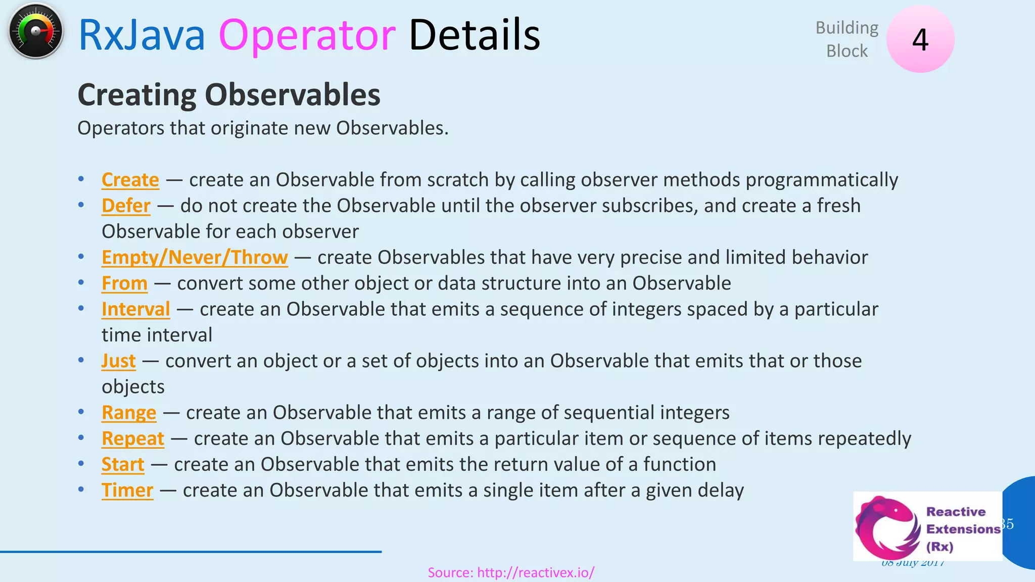 RxJava Operator Details
08 July 2017
35
4Building
Block
Source: http://reactivex.io/
Creating Observables
Operators that originate new Observables.
• Create — create an Observable from scratch by calling observer methods programmatically
• Defer — do not create the Observable until the observer subscribes, and create a fresh
Observable for each observer
• Empty/Never/Throw — create Observables that have very precise and limited behavior
• From — convert some other object or data structure into an Observable
• Interval — create an Observable that emits a sequence of integers spaced by a particular
time interval
• Just — convert an object or a set of objects into an Observable that emits that or those
objects
• Range — create an Observable that emits a range of sequential integers
• Repeat — create an Observable that emits a particular item or sequence of items repeatedly
• Start — create an Observable that emits the return value of a function
• Timer — create an Observable that emits a single item after a given delay
 