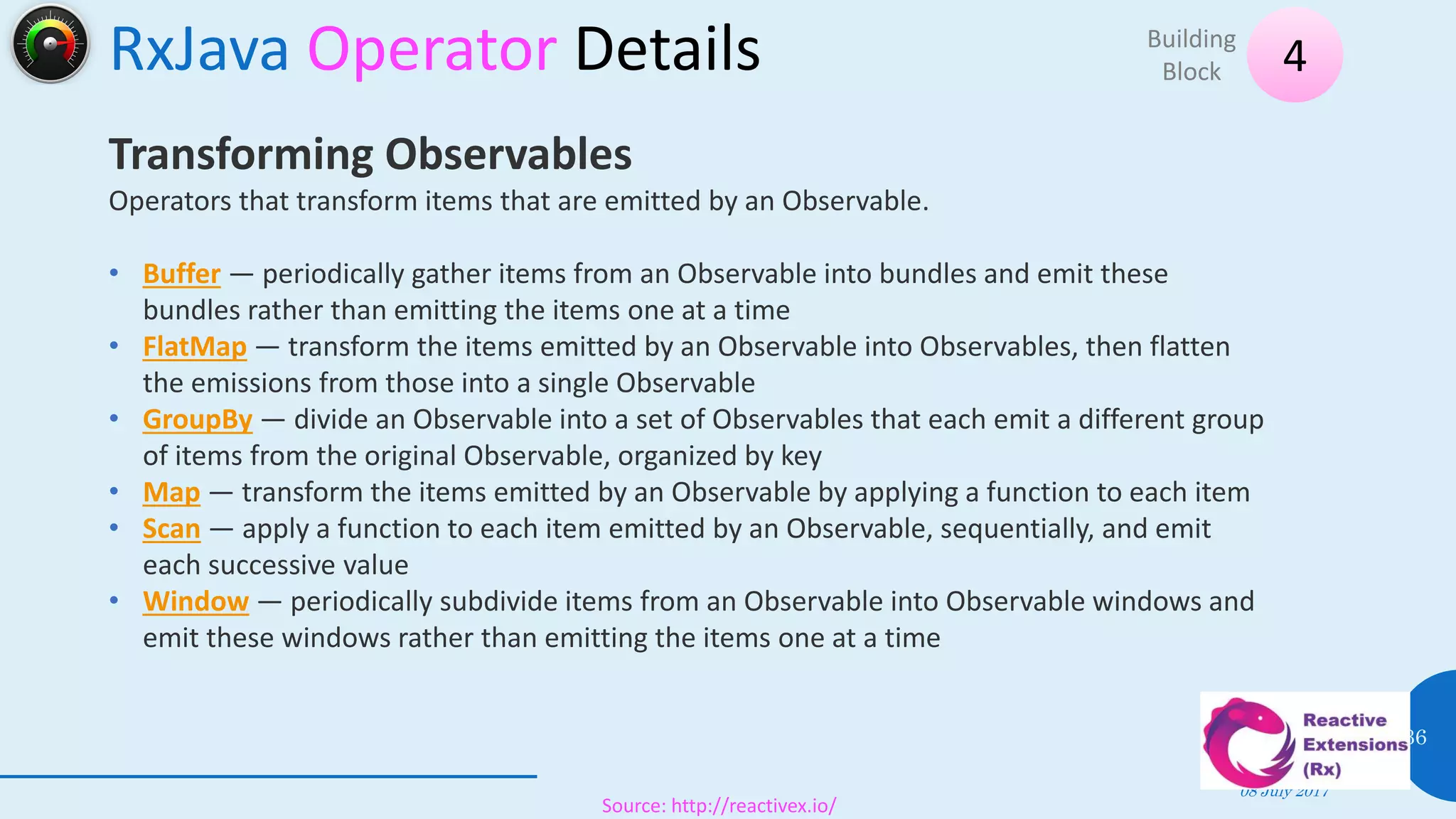 RxJava Operator Details
08 July 2017
36
4Building
Block
Source: http://reactivex.io/
Transforming Observables
Operators that transform items that are emitted by an Observable.
• Buffer — periodically gather items from an Observable into bundles and emit these
bundles rather than emitting the items one at a time
• FlatMap — transform the items emitted by an Observable into Observables, then flatten
the emissions from those into a single Observable
• GroupBy — divide an Observable into a set of Observables that each emit a different group
of items from the original Observable, organized by key
• Map — transform the items emitted by an Observable by applying a function to each item
• Scan — apply a function to each item emitted by an Observable, sequentially, and emit
each successive value
• Window — periodically subdivide items from an Observable into Observable windows and
emit these windows rather than emitting the items one at a time
 