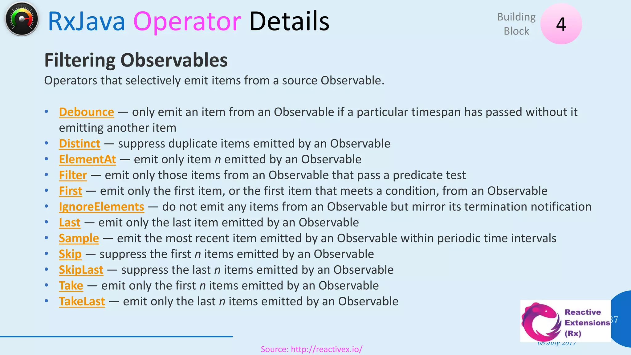 RxJava Operator Details
08 July 2017
37
4Building
Block
Source: http://reactivex.io/
Filtering Observables
Operators that selectively emit items from a source Observable.
• Debounce — only emit an item from an Observable if a particular timespan has passed without it
emitting another item
• Distinct — suppress duplicate items emitted by an Observable
• ElementAt — emit only item n emitted by an Observable
• Filter — emit only those items from an Observable that pass a predicate test
• First — emit only the first item, or the first item that meets a condition, from an Observable
• IgnoreElements — do not emit any items from an Observable but mirror its termination notification
• Last — emit only the last item emitted by an Observable
• Sample — emit the most recent item emitted by an Observable within periodic time intervals
• Skip — suppress the first n items emitted by an Observable
• SkipLast — suppress the last n items emitted by an Observable
• Take — emit only the first n items emitted by an Observable
• TakeLast — emit only the last n items emitted by an Observable
 