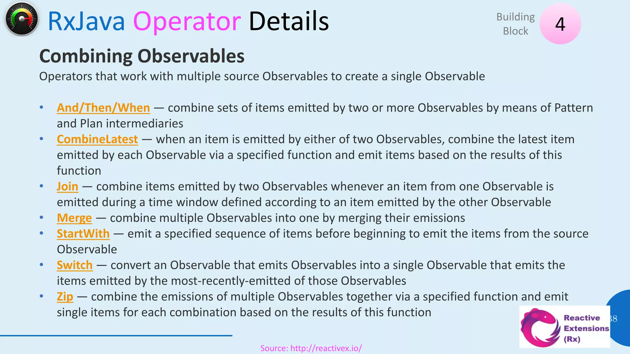 RxJava Operator Details
08 July 2017
38
4Building
Block
Source: http://reactivex.io/
Combining Observables
Operators that work with multiple source Observables to create a single Observable
• And/Then/When — combine sets of items emitted by two or more Observables by means of Pattern
and Plan intermediaries
• CombineLatest — when an item is emitted by either of two Observables, combine the latest item
emitted by each Observable via a specified function and emit items based on the results of this
function
• Join — combine items emitted by two Observables whenever an item from one Observable is
emitted during a time window defined according to an item emitted by the other Observable
• Merge — combine multiple Observables into one by merging their emissions
• StartWith — emit a specified sequence of items before beginning to emit the items from the source
Observable
• Switch — convert an Observable that emits Observables into a single Observable that emits the
items emitted by the most-recently-emitted of those Observables
• Zip — combine the emissions of multiple Observables together via a specified function and emit
single items for each combination based on the results of this function
 