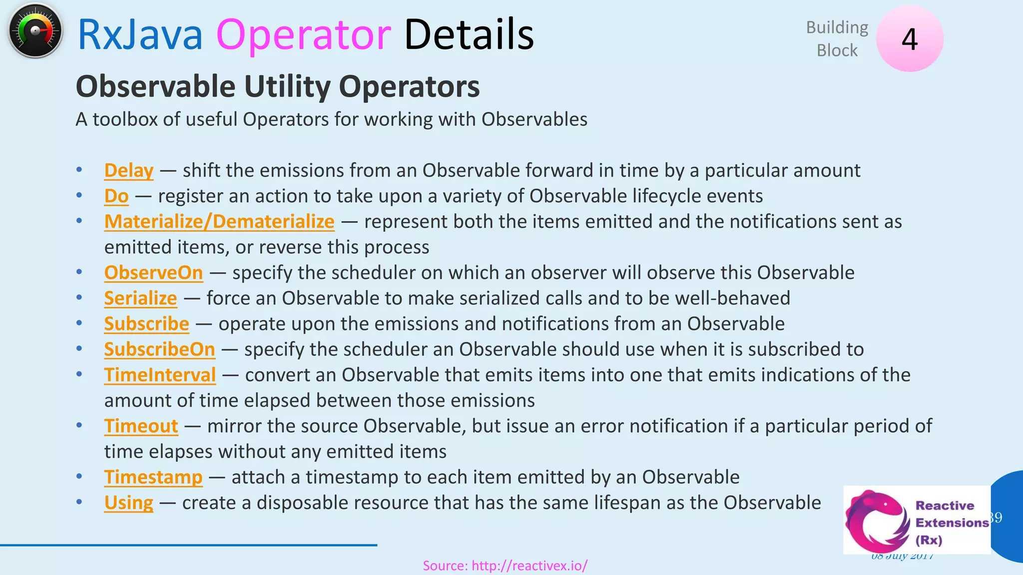 RxJava Operator Details
08 July 2017
39
4Building
Block
Source: http://reactivex.io/
Observable Utility Operators
A toolbox of useful Operators for working with Observables
• Delay — shift the emissions from an Observable forward in time by a particular amount
• Do — register an action to take upon a variety of Observable lifecycle events
• Materialize/Dematerialize — represent both the items emitted and the notifications sent as
emitted items, or reverse this process
• ObserveOn — specify the scheduler on which an observer will observe this Observable
• Serialize — force an Observable to make serialized calls and to be well-behaved
• Subscribe — operate upon the emissions and notifications from an Observable
• SubscribeOn — specify the scheduler an Observable should use when it is subscribed to
• TimeInterval — convert an Observable that emits items into one that emits indications of the
amount of time elapsed between those emissions
• Timeout — mirror the source Observable, but issue an error notification if a particular period of
time elapses without any emitted items
• Timestamp — attach a timestamp to each item emitted by an Observable
• Using — create a disposable resource that has the same lifespan as the Observable
 