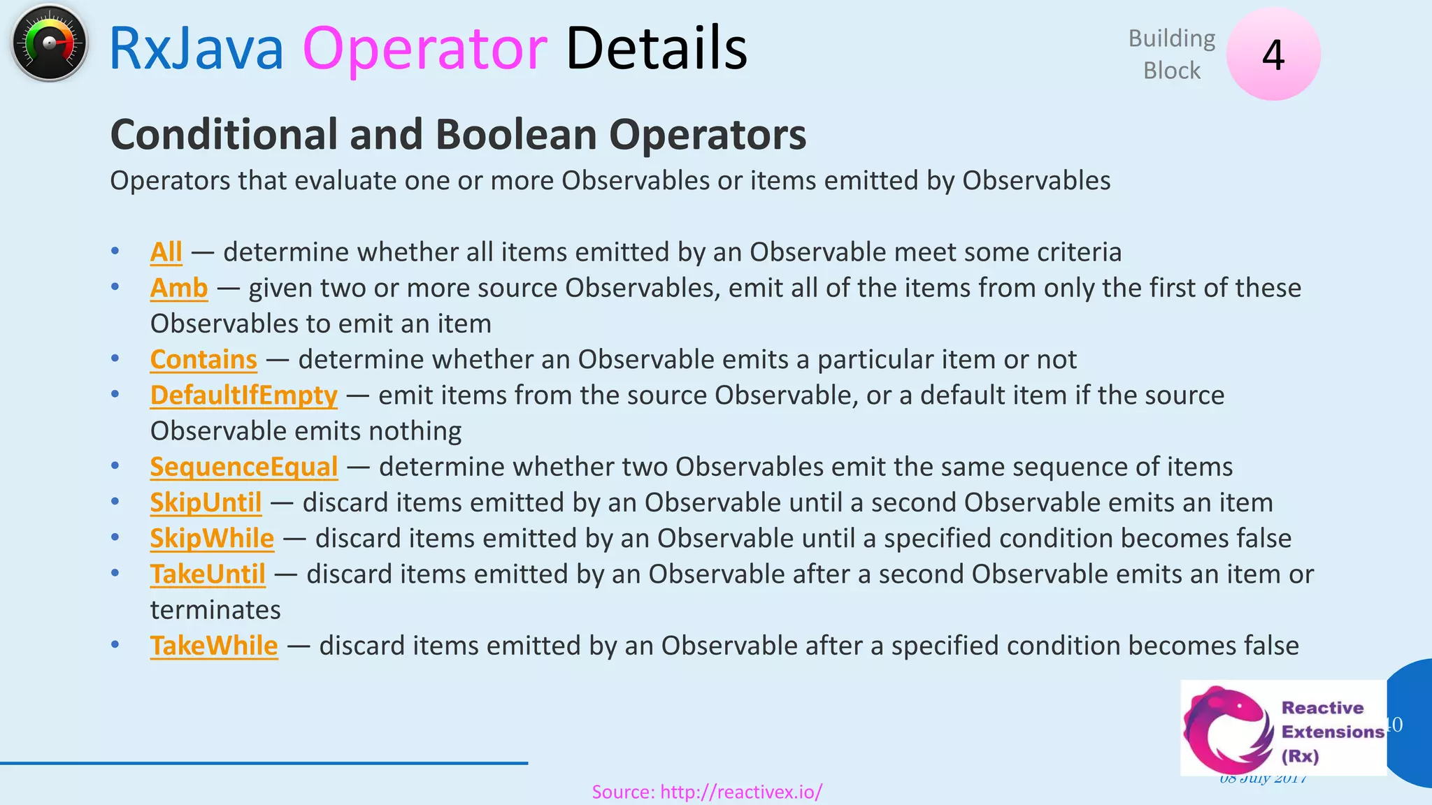 RxJava Operator Details
08 July 2017
40
4Building
Block
Source: http://reactivex.io/
Conditional and Boolean Operators
Operators that evaluate one or more Observables or items emitted by Observables
• All — determine whether all items emitted by an Observable meet some criteria
• Amb — given two or more source Observables, emit all of the items from only the first of these
Observables to emit an item
• Contains — determine whether an Observable emits a particular item or not
• DefaultIfEmpty — emit items from the source Observable, or a default item if the source
Observable emits nothing
• SequenceEqual — determine whether two Observables emit the same sequence of items
• SkipUntil — discard items emitted by an Observable until a second Observable emits an item
• SkipWhile — discard items emitted by an Observable until a specified condition becomes false
• TakeUntil — discard items emitted by an Observable after a second Observable emits an item or
terminates
• TakeWhile — discard items emitted by an Observable after a specified condition becomes false
 