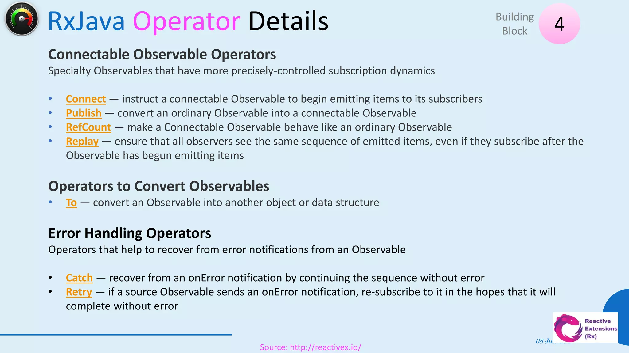 RxJava Operator Details
08 July 2017
42
4Building
Block
Source: http://reactivex.io/
Connectable Observable Operators
Specialty Observables that have more precisely-controlled subscription dynamics
• Connect — instruct a connectable Observable to begin emitting items to its subscribers
• Publish — convert an ordinary Observable into a connectable Observable
• RefCount — make a Connectable Observable behave like an ordinary Observable
• Replay — ensure that all observers see the same sequence of emitted items, even if they subscribe after the
Observable has begun emitting items
Operators to Convert Observables
• To — convert an Observable into another object or data structure
Error Handling Operators
Operators that help to recover from error notifications from an Observable
• Catch — recover from an onError notification by continuing the sequence without error
• Retry — if a source Observable sends an onError notification, re-subscribe to it in the hopes that it will
complete without error
 