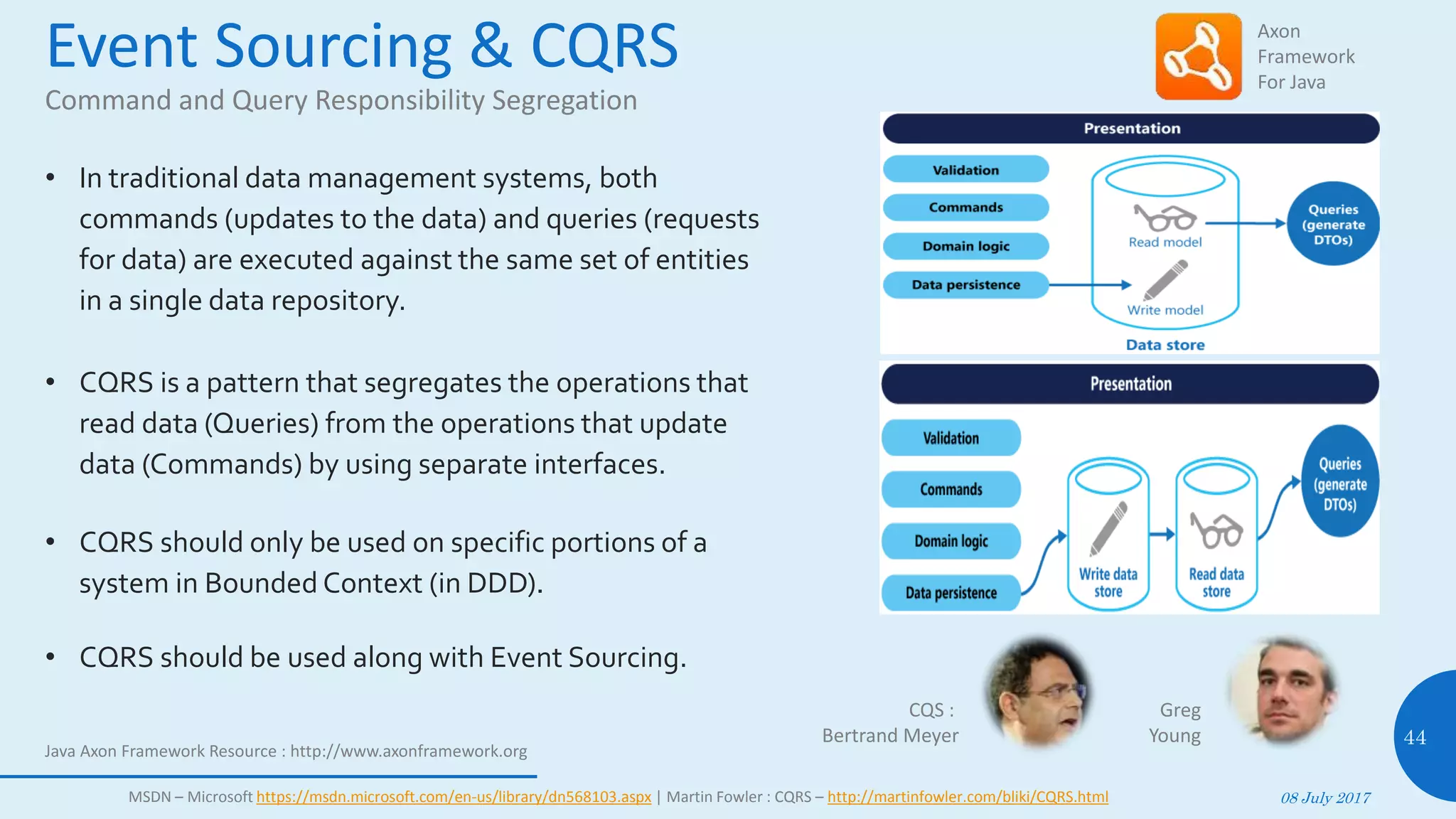 Event Sourcing & CQRS
Command and Query Responsibility Segregation
• In traditional data management systems, both
commands (updates to the data) and queries (requests
for data) are executed against the same set of entities
in a single data repository.
• CQRS is a pattern that segregates the operations that
read data (Queries) from the operations that update
data (Commands) by using separate interfaces.
• CQRS should only be used on specific portions of a
system in Bounded Context (in DDD).
• CQRS should be used along with Event Sourcing.
08 July 2017
44
MSDN – Microsoft https://msdn.microsoft.com/en-us/library/dn568103.aspx | Martin Fowler : CQRS – http://martinfowler.com/bliki/CQRS.html
CQS :
Bertrand Meyer
Axon
Framework
For Java
Java Axon Framework Resource : http://www.axonframework.org
Greg
Young
 